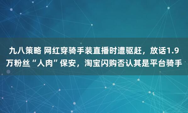 九八策略 网红穿骑手装直播时遭驱赶，放话1.9万粉丝“人肉”保安，淘宝闪购否认其是平台骑手