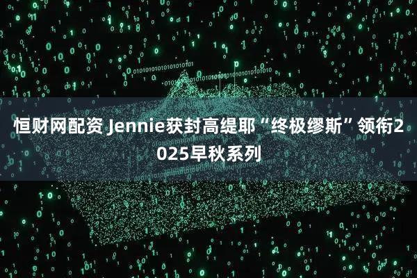 恒财网配资 Jennie获封高缇耶“终极缪斯”领衔2025早秋系列