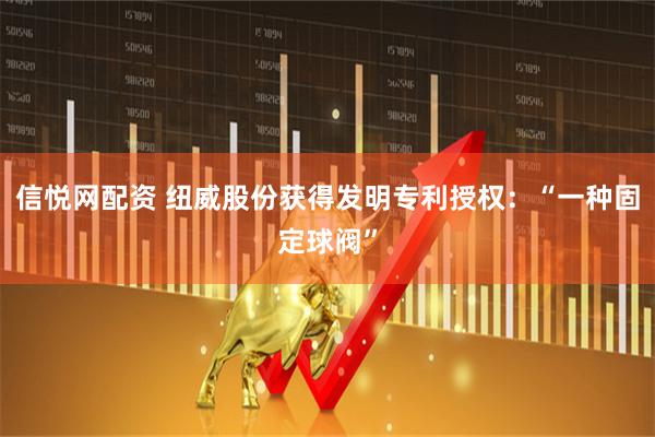 信悦网配资 纽威股份获得发明专利授权：“一种固定球阀”