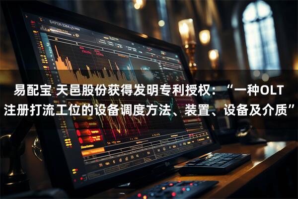 易配宝 天邑股份获得发明专利授权:“一种OLT注册打流工位的设备调度方法、装置、设备及介质”