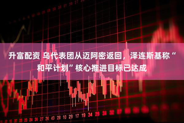 升富配资 乌代表团从迈阿密返回,泽连斯基称“和平计划”核心推进目标已达成