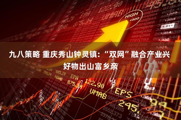 九八策略 重庆秀山钟灵镇: “双网”融合产业兴 好物出山富乡亲