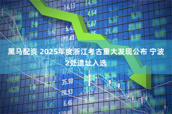 黑马配资 2025年度浙江考古重大发现公布 宁波2处遗址入选