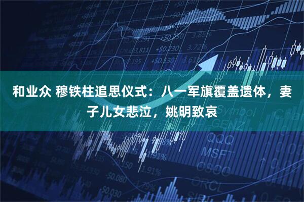 和业众 穆铁柱追思仪式:八一军旗覆盖遗体,妻子儿女悲泣,姚明致哀