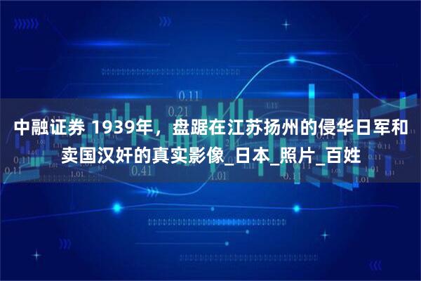 中融证券 1939年，盘踞在江苏扬州的侵华日军和卖国汉奸的真实影像_日本_照片_百姓